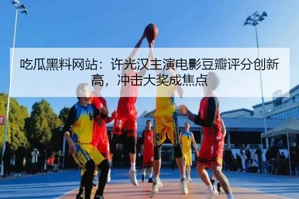 吃瓜黑料网站：许光汉主演电影豆瓣评分创新高，冲击大奖成焦点
