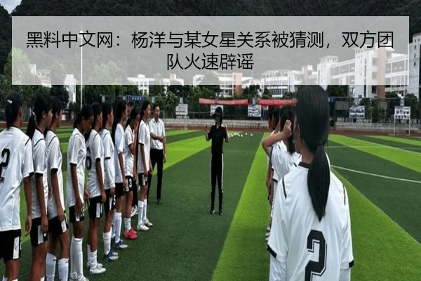黑料中文网：杨洋与某女星关系被猜测，双方团队火速辟谣